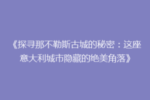 《探寻那不勒斯古城的秘密：这座意大利城市隐藏的绝美角落》