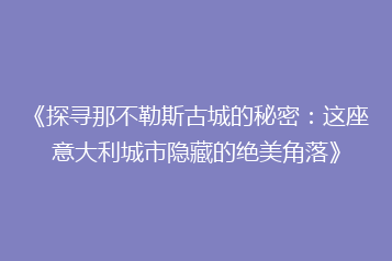 《探寻那不勒斯古城的秘密:这座意大利城市隐藏的绝美角落》