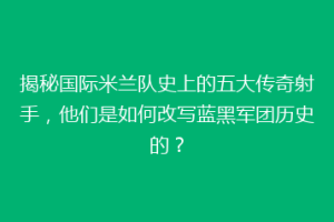 揭秘国际米兰队史上的五大传奇射手，他们是如何改写蓝黑军团历史的？