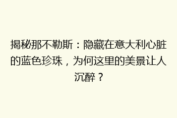 揭秘那不勒斯:隐藏在意大利心脏的蓝色珍珠,为何这里的美景让人沉醉?