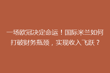 一场欧冠决定命运！国际米兰如何打破财务瓶颈，实现收入飞跃？