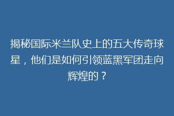 揭秘国际米兰队史上的五大传奇球星，他们是如何引领蓝黑军团走向辉煌的？