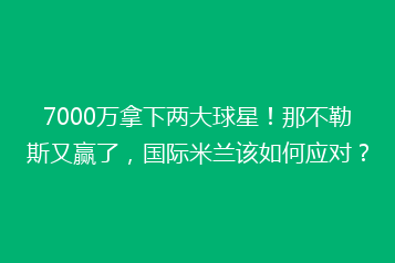 7000万拿下两大球星！那不勒斯又赢了，国际米兰该如何应对？