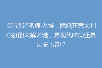 探寻那不勒斯老城:隐藏在意大利心脏的未解之谜,是现代时尚还是历史古韵?