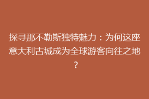 探寻那不勒斯独特魅力：为何这座意大利古城成为全球游客向往之地？