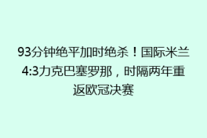 93分钟绝平加时绝杀！国际米兰4:3力克巴塞罗那，时隔两年重返欧冠决赛