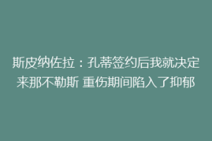 斯皮纳佐拉：孔蒂签约后我就决定来那不勒斯 重伤期间陷入了抑郁
