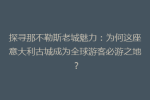 探寻那不勒斯老城魅力：为何这座意大利古城成为全球游客必游之地？