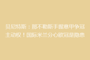 贝尼特斯：那不勒斯手握意甲争冠主动权！国际米兰分心欧冠是隐患