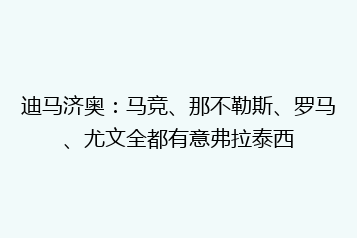 迪马济奥:马竞、那不勒斯、罗马、尤文全都有意弗拉泰西