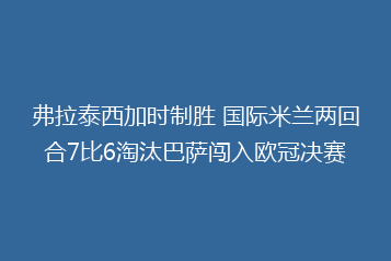 弗拉泰西加时制胜 国际米兰两回合7比6淘汰巴萨闯入欧冠决赛