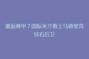 重返意甲？国际米兰看上马德里竞技右后卫