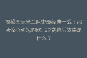 揭秘国际米兰队史最经典一战：那场惊心动魄的欧冠决赛幕后故事是什么？