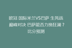欧冠 国际米兰VS巴萨 生死战 巅峰对决 巴萨能否力挽狂澜？比分预测