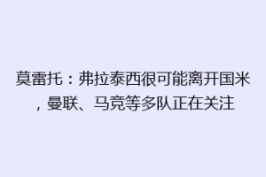 莫雷托：弗拉泰西很可能离开国米，曼联、马竞等多队正在关注