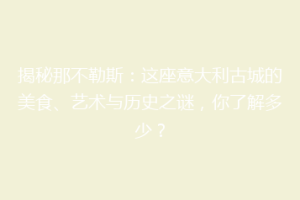 揭秘那不勒斯：这座意大利古城的美食、艺术与历史之谜，你了解多少？