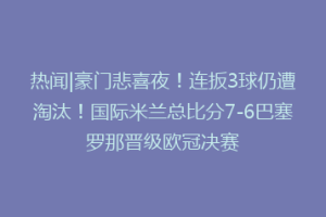 热闻|豪门悲喜夜！连扳3球仍遭淘汰！国际米兰总比分7-6巴塞罗那晋级欧冠决赛