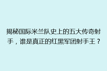 揭秘国际米兰队史上的五大传奇射手,谁是真正的红黑军团射手王?