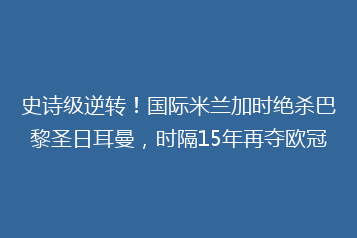 史诗级逆转!国际米兰加时绝杀巴黎圣日耳曼,时隔15年再夺欧冠