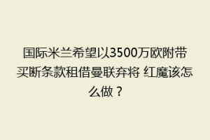国际米兰希望以3500万欧附带买断条款租借曼联弃将 红魔该怎么做？