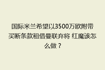 国际米兰希望以3500万欧附带买断条款租借曼联弃将 红魔该怎么做?