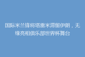 国际米兰锋将塔雷米滞留伊朗，无缘亮相俱乐部世界杯舞台