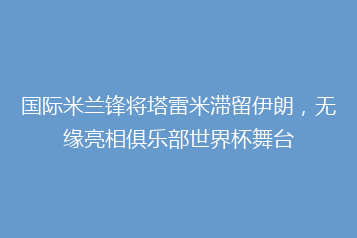 国际米兰锋将塔雷米滞留伊朗,无缘亮相俱乐部世界杯舞台
