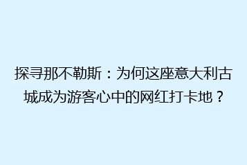 探寻那不勒斯:为何这座意大利古城成为游客心中的网红打卡地?