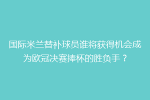 国际米兰替补球员谁将获得机会成为欧冠决赛捧杯的胜负手？