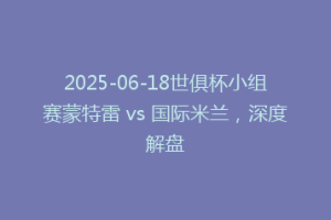 2025-06-18世俱杯小组赛蒙特雷 vs 国际米兰，深度解盘
