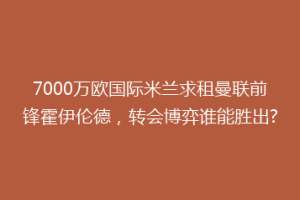 7000万欧国际米兰求租曼联前锋霍伊伦德，转会博弈谁能胜出?