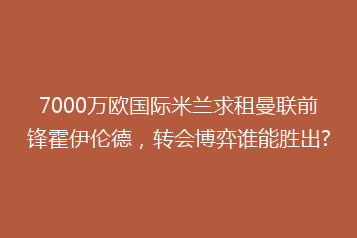 7000万欧国际米兰求租曼联前锋霍伊伦德,转会博弈谁能胜出?