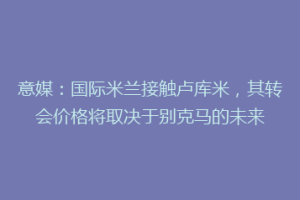 意媒：国际米兰接触卢库米，其转会价格将取决于别克马的未来
