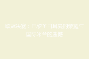 欧冠决赛：巴黎圣日耳曼的荣耀与国际米兰的遗憾