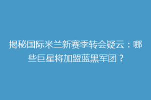 揭秘国际米兰新赛季转会疑云：哪些巨星将加盟蓝黑军团？