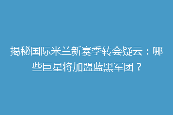 揭秘国际米兰新赛季转会疑云：哪些巨星将加盟蓝黑军团？