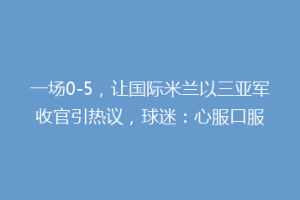 一场0-5，让国际米兰以三亚军收官引热议，球迷：心服口服