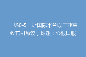 一场0-5,让国际米兰以三亚军收官引热议,球迷:心服口服