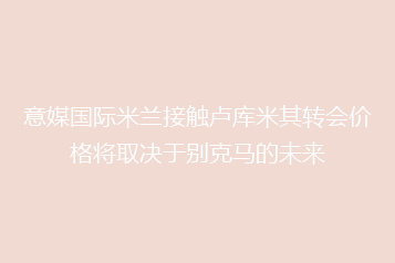 意媒国际米兰接触卢库米其转会价格将取决于别克马的未来