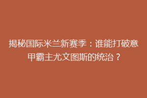 揭秘国际米兰新赛季：谁能打破意甲霸主尤文图斯的统治？
