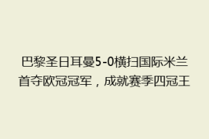 巴黎圣日耳曼5-0横扫国际米兰首夺欧冠冠军，成就赛季四冠王