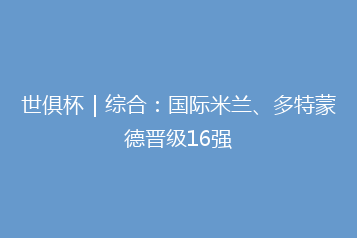 世俱杯|综合:国际米兰、多特蒙德晋级16强
