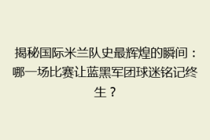 揭秘国际米兰队史最辉煌的瞬间：哪一场比赛让蓝黑军团球迷铭记终生？
