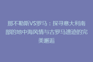 那不勒斯VS罗马：探寻意大利南部的地中海风情与古罗马遗迹的完美邂逅