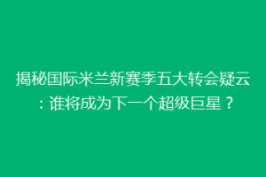 揭秘国际米兰新赛季五大转会疑云：谁将成为下一个超级巨星？