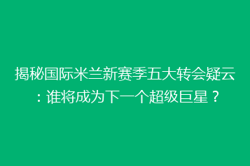 揭秘国际米兰新赛季五大转会疑云：谁将成为下一个超级巨星？