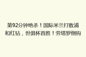 第92分钟绝杀！国际米兰打败浦和红钻，世俱杯首胜！劳塔罗倒钩