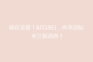 就在凌晨！6月19日，传来国际米兰新消息！