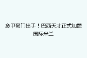 意甲豪门出手！巴西天才正式加盟国际米兰