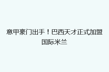 意甲豪门出手!巴西天才正式加盟国际米兰